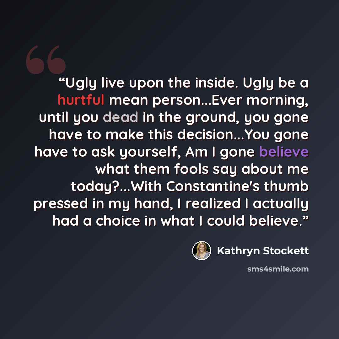 “Ugly live upon the inside. Ugly be a hurtful mean person...Ever morning, until you dead in the ground, you gone have to make this decision...You gone have to ask yourself, Am I gone believe what them fools say about me today?...With Constantine's thumb pressed in my hand, I realized I actually had…” quote by Kathryn Stockett