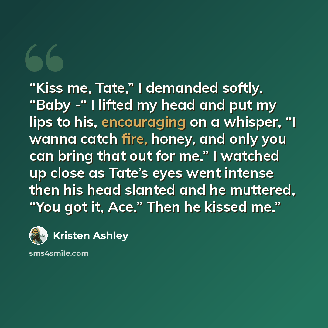 “Kiss me, Tate,” I demanded softly. “Baby -“ I lifted my head and put my lips to his, encouraging on a whisper, “I wanna catch fire, honey, and only you can bring that out for me.” I watched up close as Tate’s eyes went intense then his head slanted and he muttered, “You got it, Ace.” Then he…” quote by Kristen Ashley