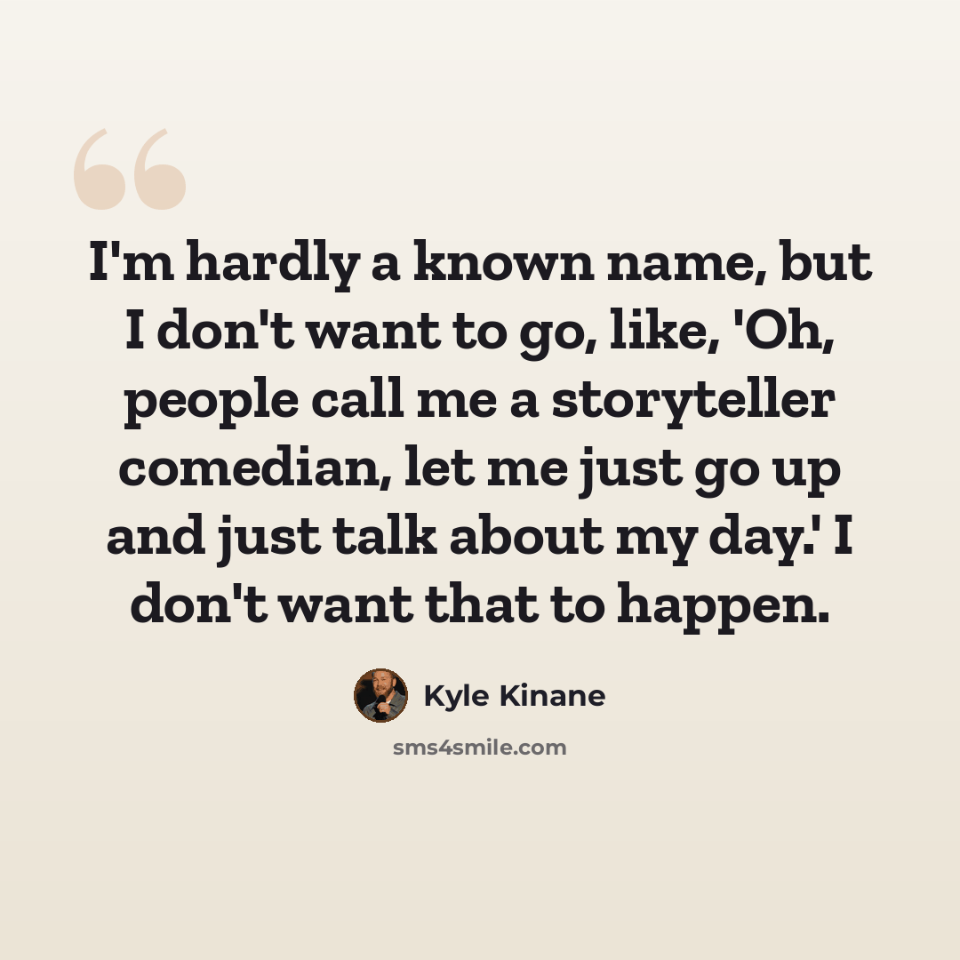 “I'm hardly a known name, but I don't want to go, like, 'Oh, people call me a storyteller comedian, let me just go up and just talk about my day.' I don't want that to happen.” quote by Kyle Kinane