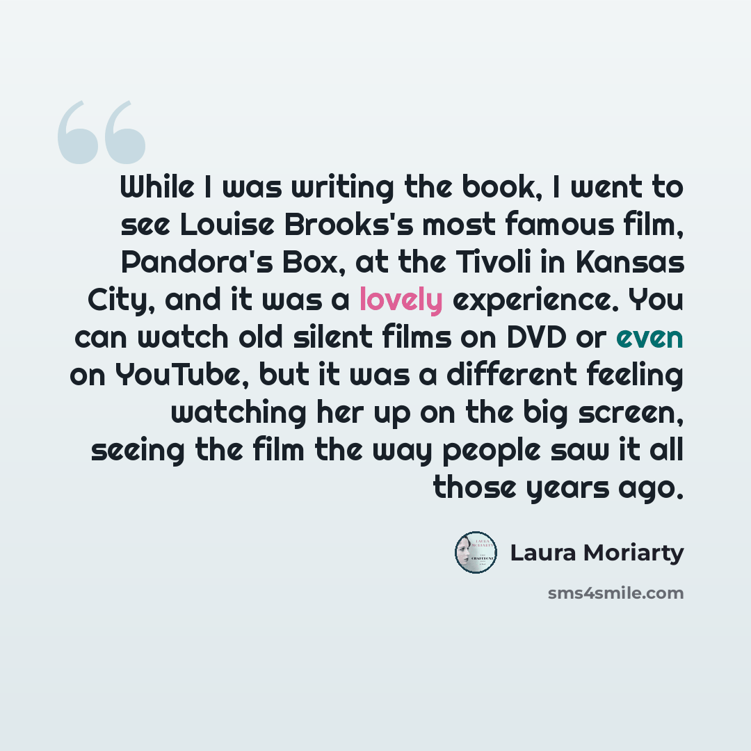 “While I was writing the book, I went to see Louise Brooks's most famous film, Pandora's Box, at the Tivoli in Kansas City, and it was a lovely experience. You can watch old silent films on DVD or even on YouTube, but it was a different feeling watching her up on the big screen, seeing the film the…” quote by Laura Moriarty