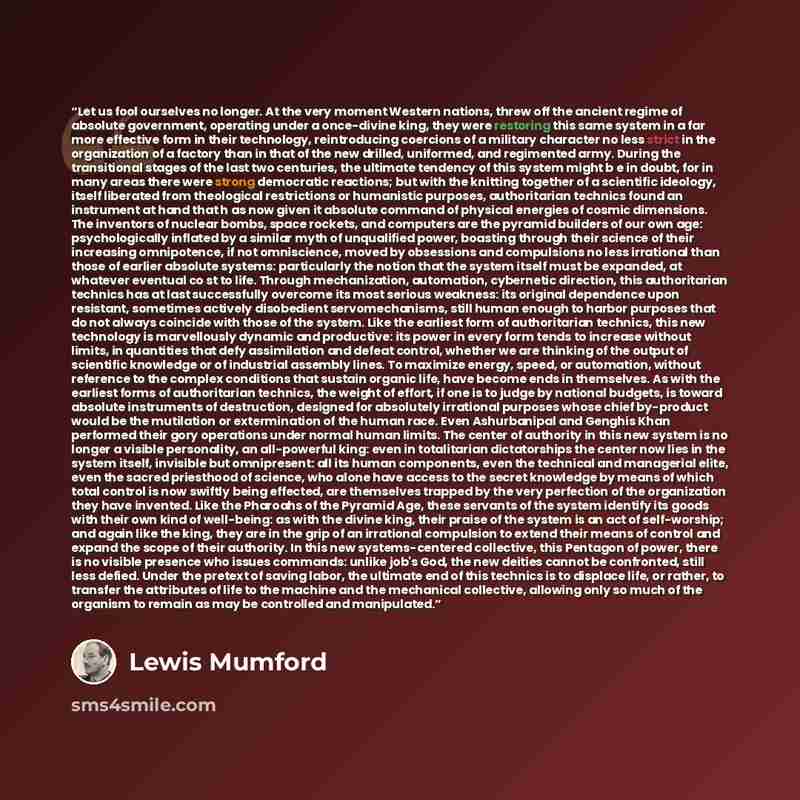 “Let us fool ourselves no longer. At the very moment Western nations, threw off the ancient regime of absolute government, operating under a once-divine king, they were restoring this same system in a far more effective form in their technology, reintroducing coercions of a military character no…” quote by Lewis Mumford