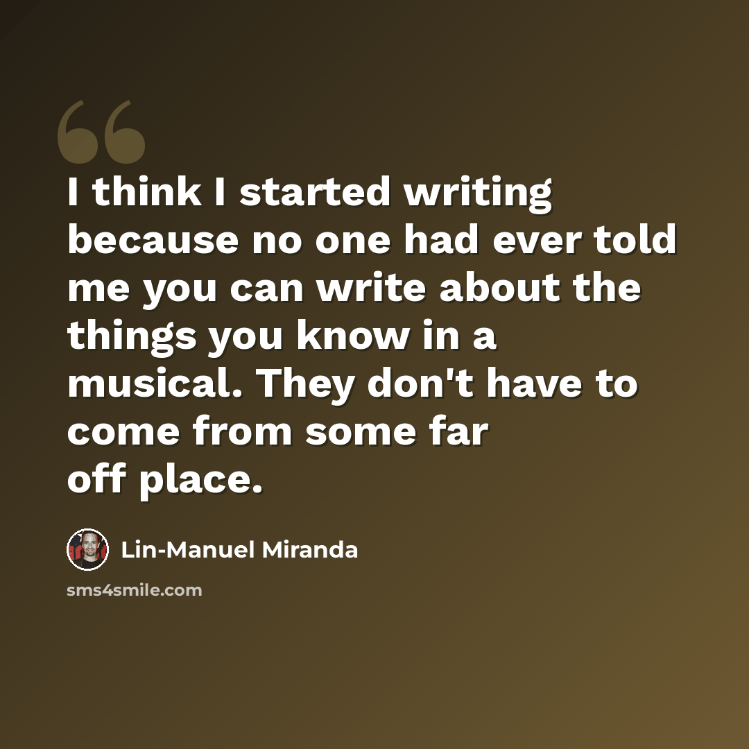 “I think I started writing because no one had ever told me you can write about the things you know in a musical. They don't have to come from some far off place.” quote by Lin-Manuel Miranda