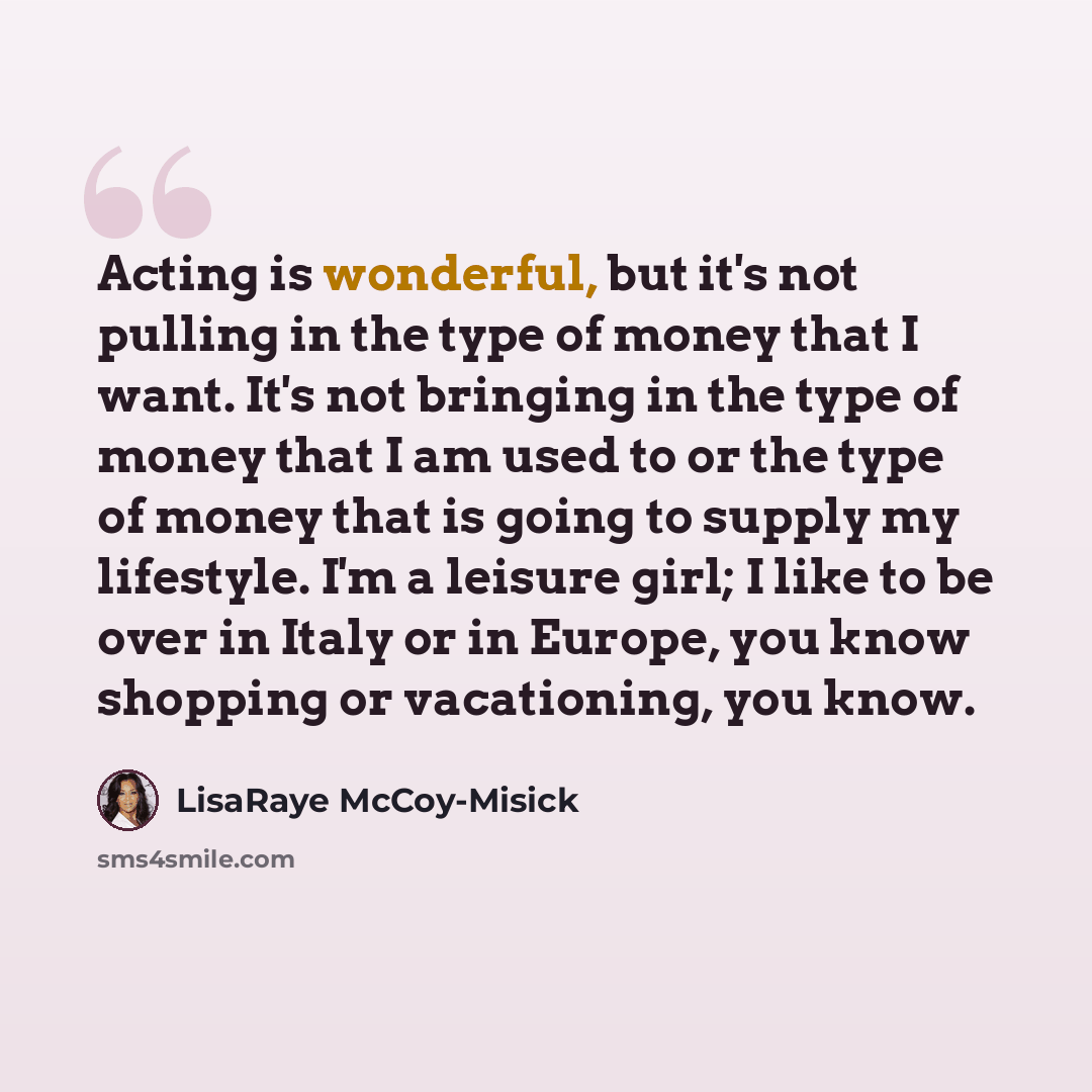 “Acting is wonderful, but it's not pulling in the type of money that I want. It's not bringing in the type of money that I am used to or the type of money that is going to supply my lifestyle. I'm a leisure girl; I like to be over in Italy or in Europe, you know shopping or vacationing, you know.” quote by LisaRaye McCoy-Misick