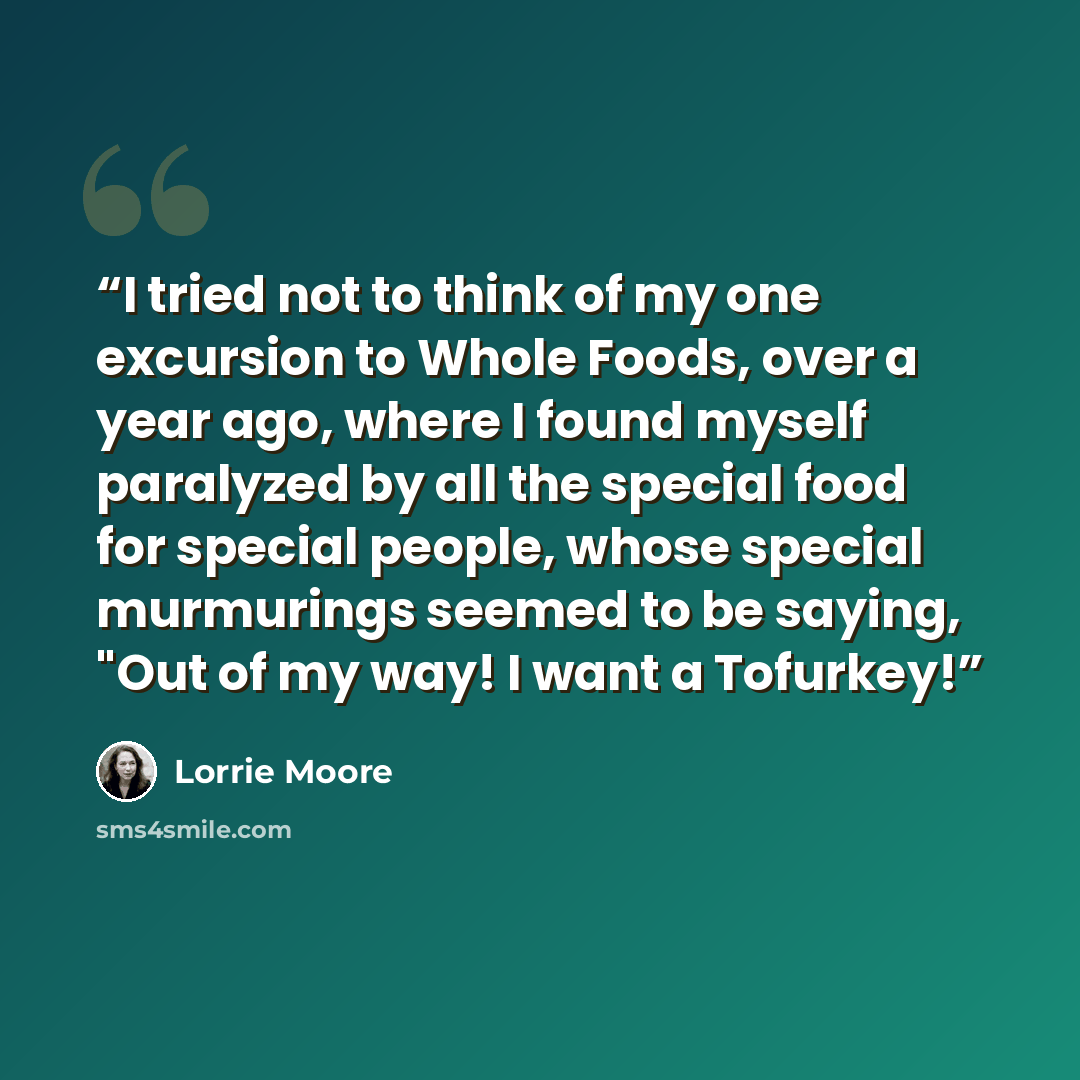 “I tried not to think of my one excursion to Whole Foods, over a year ago, where I found myself paralyzed by all the special food for special people, whose special murmurings seemed to be saying, "Out of my way! I want a Tofurkey!” quote by Lorrie Moore