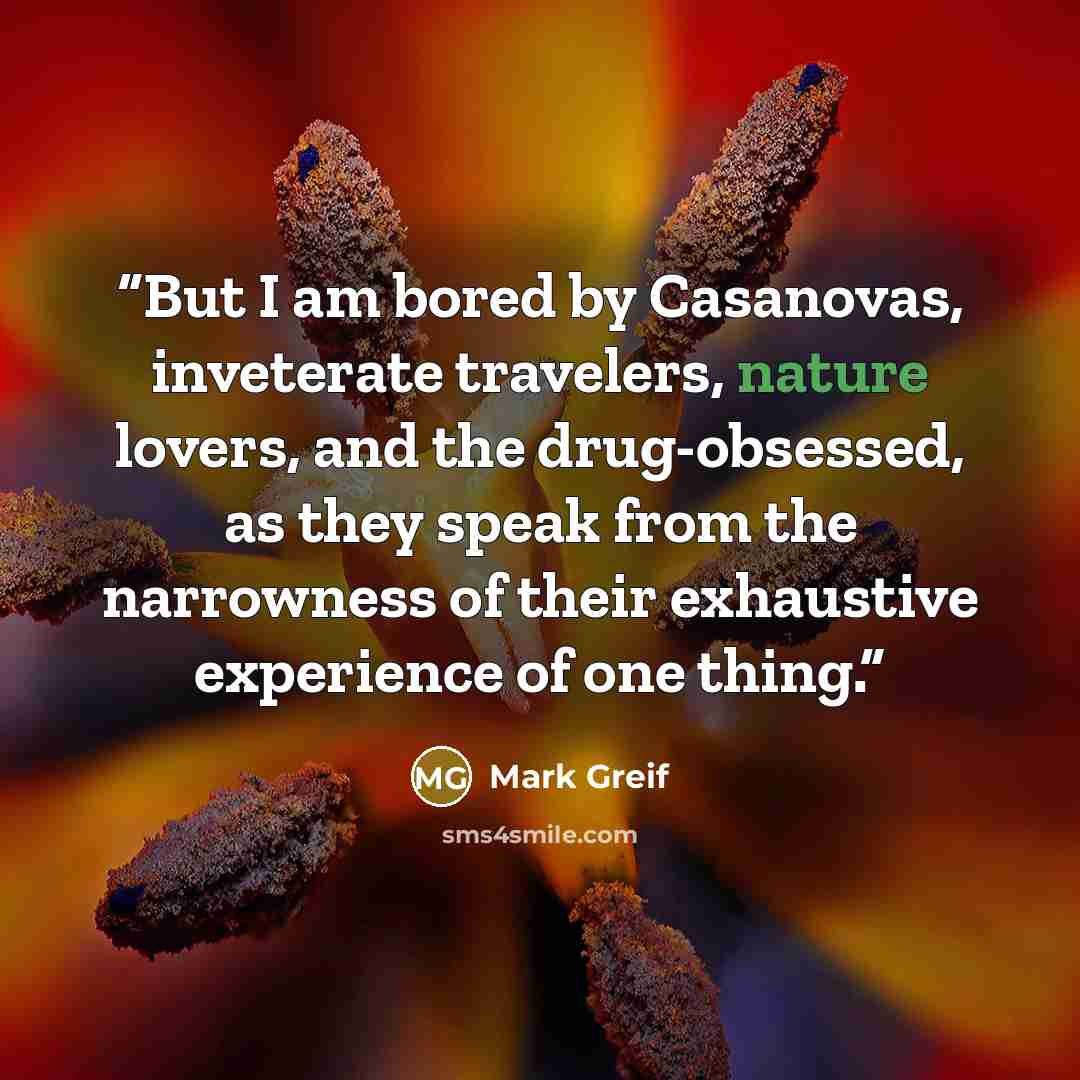 “But I am bored by Casanovas, inveterate travelers, nature lovers, and the drug-obsessed, as they speak from the narrowness of their exhaustive experience of one thing.” quote by Mark Greif