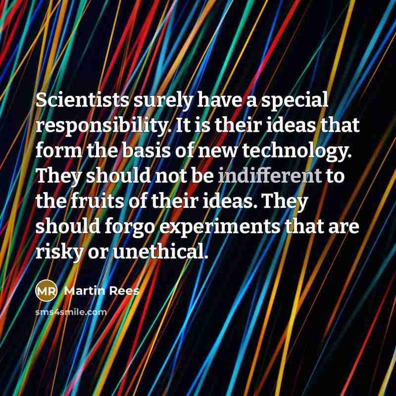 “Scientists surely have a special responsibility. It is their ideas that form the basis of new technology. They should not be indifferent to the fruits of their ideas. They should forgo experiments that are risky or unethical.” quote by Martin Rees