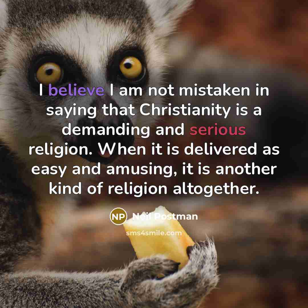 “I believe I am not mistaken in saying that Christianity is a demanding and serious religion. When it is delivered as easy and amusing, it is another kind of religion altogether.” quote by Neil Postman