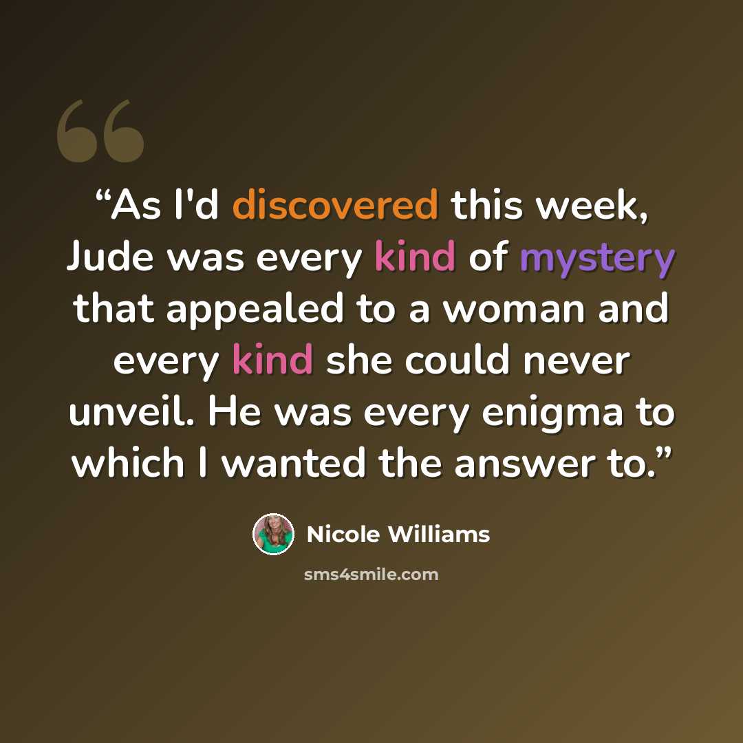 “As I'd discovered this week, Jude was every kind of mystery that appealed to a woman and every kind she could never unveil. He was every enigma to which I wanted the answer to.” quote by Nicole Williams