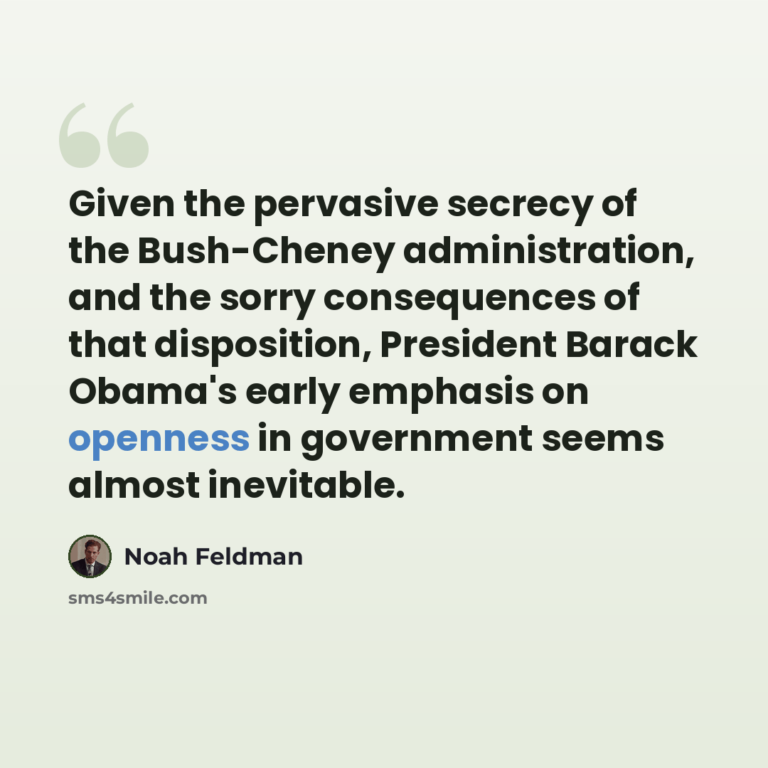 “Given the pervasive secrecy of the Bush-Cheney administration, and the sorry consequences of that disposition, President Barack Obama's early emphasis on openness in government seems almost inevitable.” quote by Noah Feldman