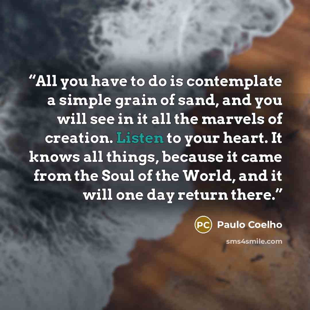 “All you have to do is contemplate a simple grain of sand, and you will see in it all the marvels of creation. Listen to your heart. It knows all things, because it came from the Soul of the World, and it will one day return there.” quote by Paulo Coelho