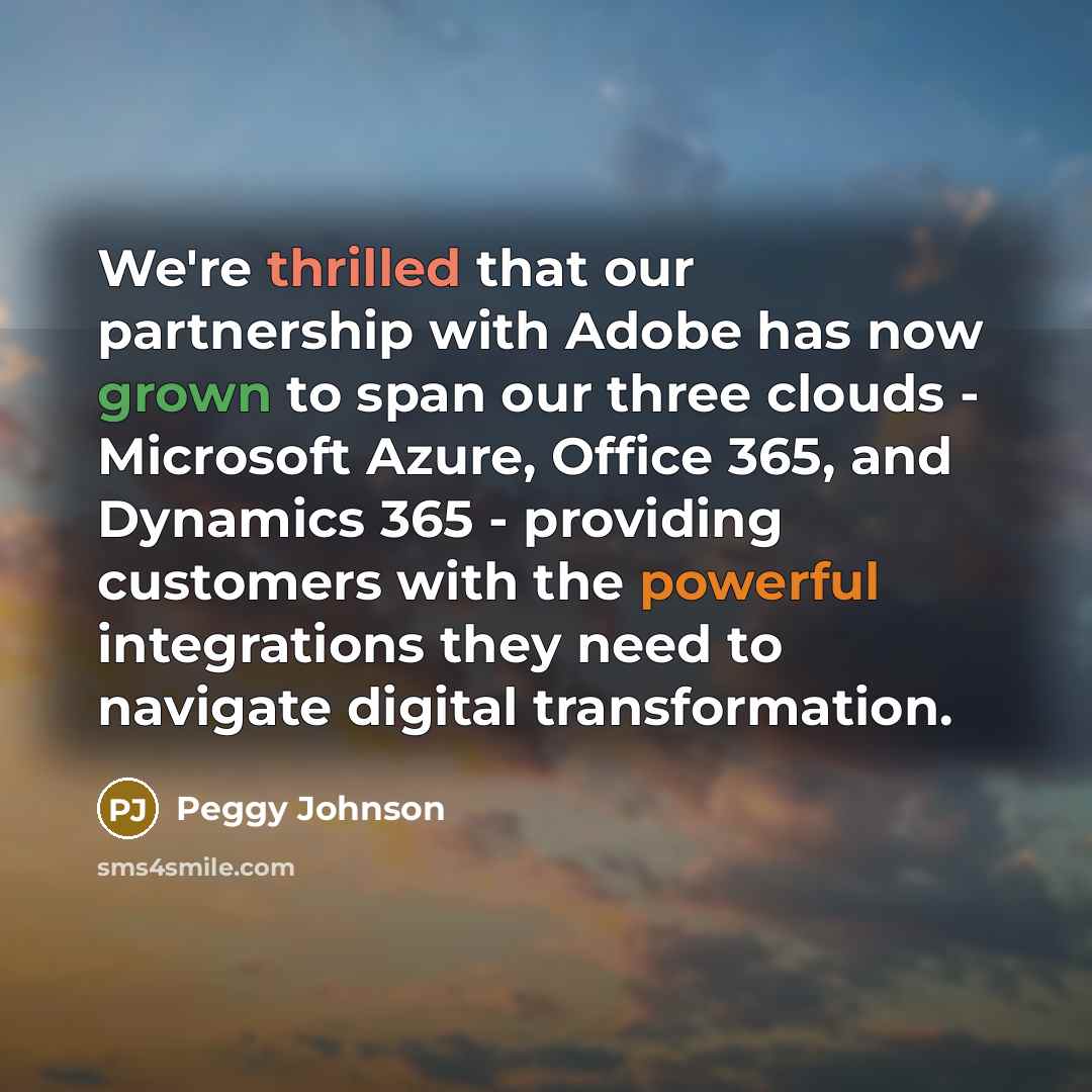 “We're thrilled that our partnership with Adobe has now grown to span our three clouds - Microsoft Azure, Office 365, and Dynamics 365 - providing customers with the powerful integrations they need to navigate digital transformation.” quote by Peggy Johnson