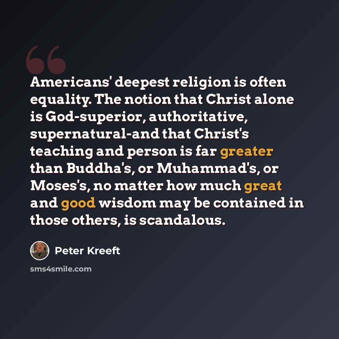 “Americans' deepest religion is often equality. The notion that Christ alone is God-superior, authoritative, supernatural-and that Christ's teaching and person is far greater than Buddha's, or Muhammad's, or Moses's, no matter how much great and good wisdom may be contained in those others, is…” quote by Peter Kreeft