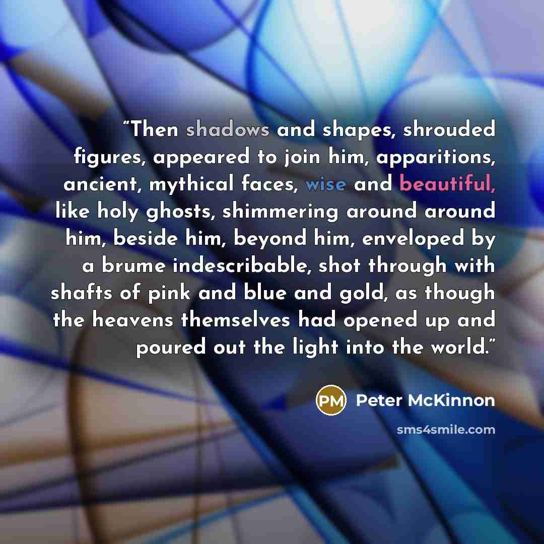 “Then shadows and shapes, shrouded figures, appeared to join him, apparitions, ancient, mythical faces, wise and beautiful, like holy ghosts, shimmering around around him, beside him, beyond him, enveloped by a brume indescribable, shot through with shafts of pink and blue and gold, as though the…” quote by Peter McKinnon