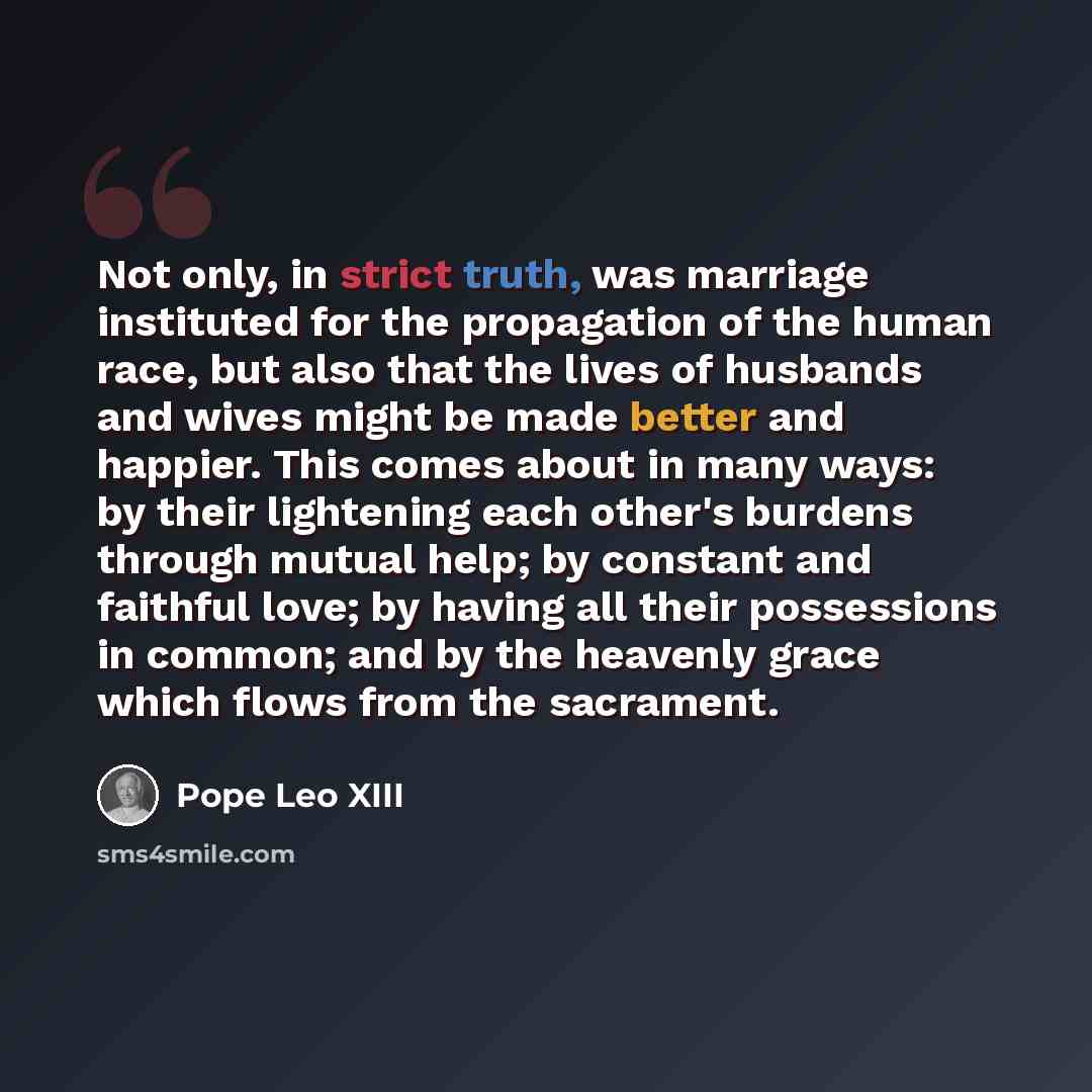 “Not only, in strict truth, was marriage instituted for the propagation of the human race, but also that the lives of husbands and wives might be made better and happier. This comes about in many ways: by their lightening each other's burdens through mutual help; by constant and faithful love; by…” quote by Pope Leo XIII