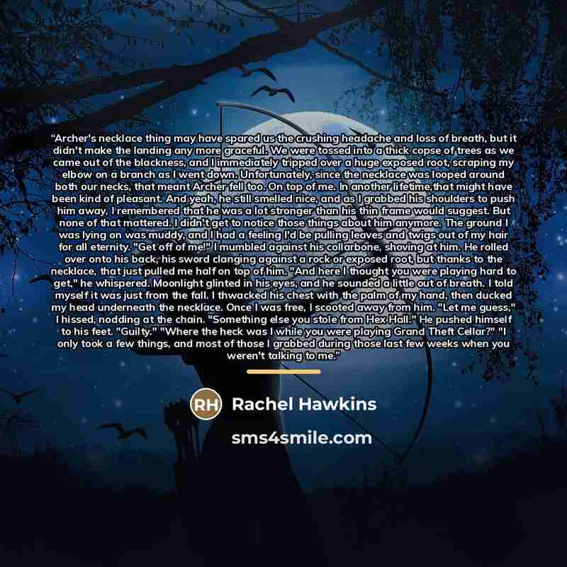 “Archer's necklace thing may have spared us the crushing headache and loss of breath, but it didn't make the landing any more graceful. We were tossed into a thick copse of trees as we came out of the blackness, and I immediately tripped over a huge exposed root, scraping my elbow on a branch as I…” quote by Rachel Hawkins