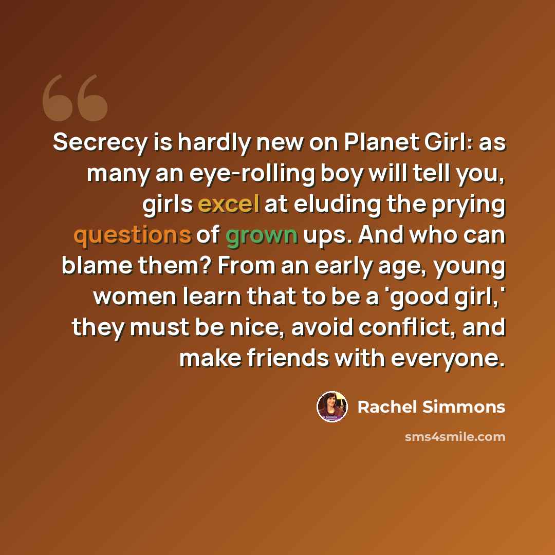 “Secrecy is hardly new on Planet Girl: as many an eye-rolling boy will tell you, girls excel at eluding the prying questions of grown ups. And who can blame them? From an early age, young women learn that to be a 'good girl,' they must be nice, avoid conflict, and make friends with everyone.” quote by Rachel Simmons