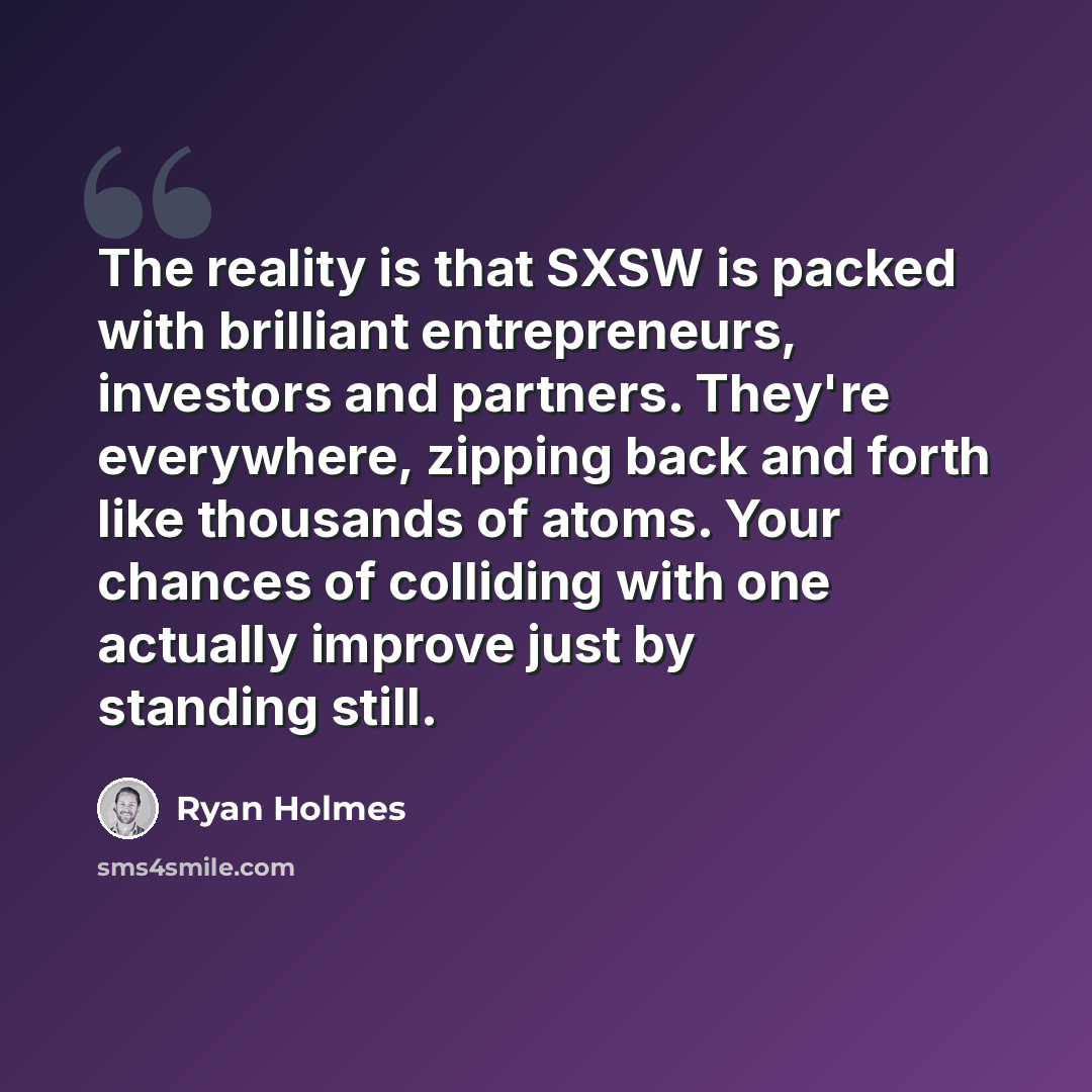 “The reality is that SXSW is packed with brilliant entrepreneurs, investors and partners. They're everywhere, zipping back and forth like thousands of atoms. Your chances of colliding with one actually improve just by standing still.” quote by Ryan Holmes