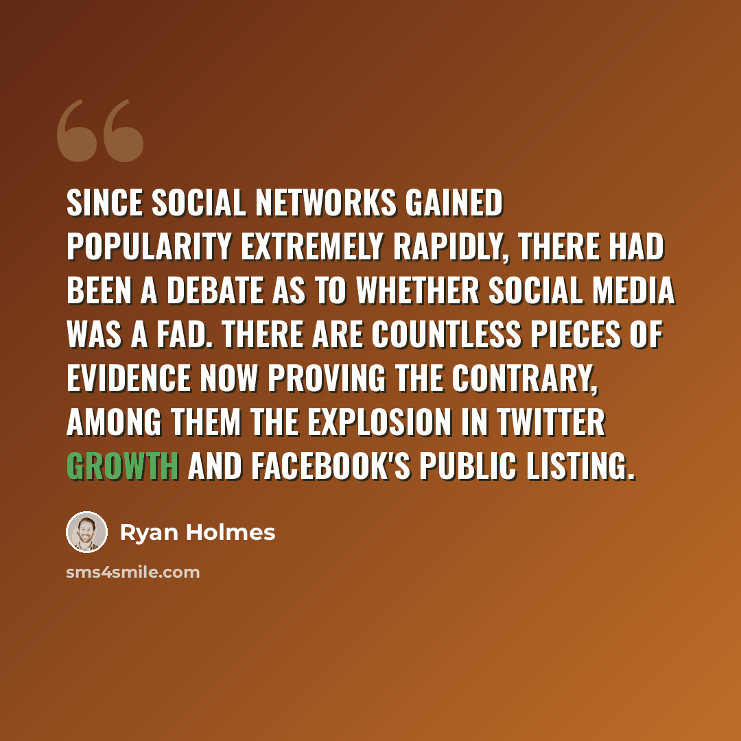 “Since social networks gained popularity extremely rapidly, there had been a debate as to whether social media was a fad. There are countless pieces of evidence now proving the contrary, among them the explosion in Twitter growth and Facebook's public listing.” quote by Ryan Holmes