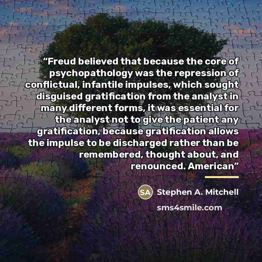 “Freud believed that because the core of psychopathology was the repression of conflictual, infantile impulses, which sought disguised gratification from the analyst in many different forms, it was essential for the analyst not to give the patient any gratification, because gratification allows the…” quote by Stephen A. Mitchell