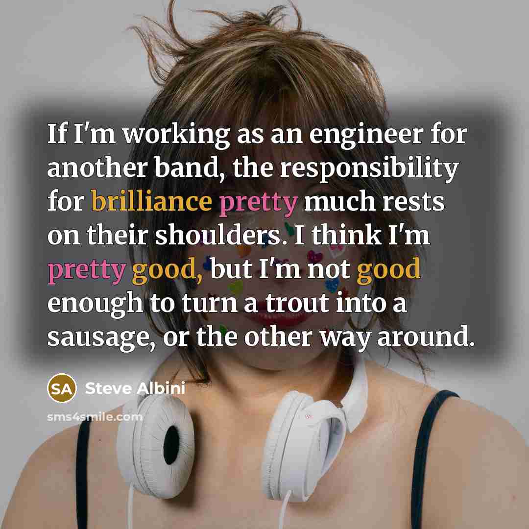“If I'm working as an engineer for another band, the responsibility for brilliance pretty much rests on their shoulders. I think I'm pretty good, but I'm not good enough to turn a trout into a sausage, or the other way around.” quote by Steve Albini