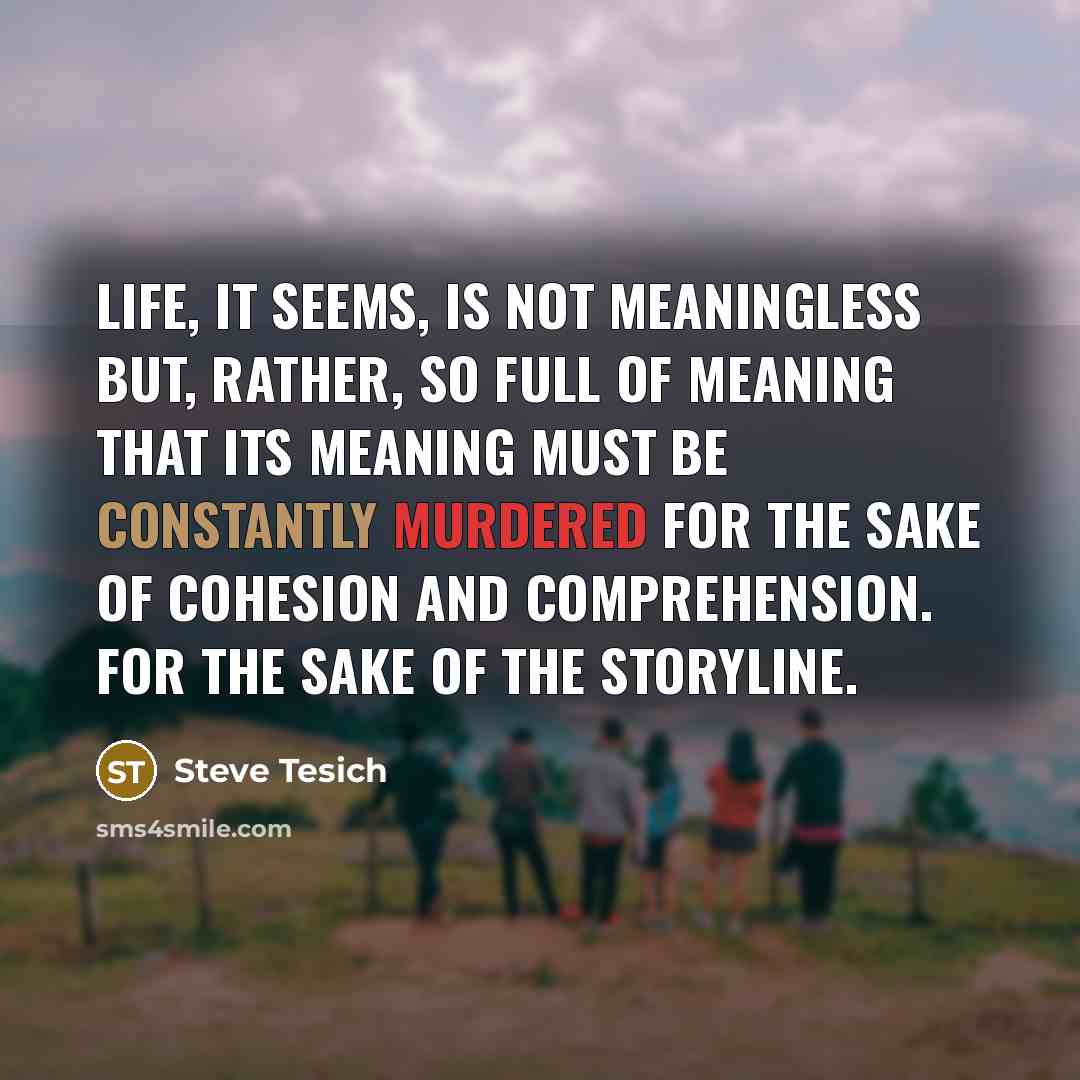 “Life, it seems, is not meaningless but, rather, so full of meaning that its meaning must be constantly murdered for the sake of cohesion and comprehension. For the sake of the storyline.” quote by Steve Tesich