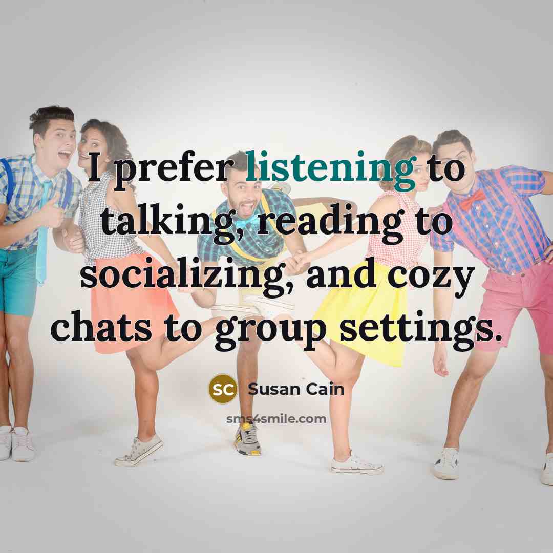 “I prefer listening to talking, reading to socializing, and cozy chats to group settings.” quote by Susan Cain
