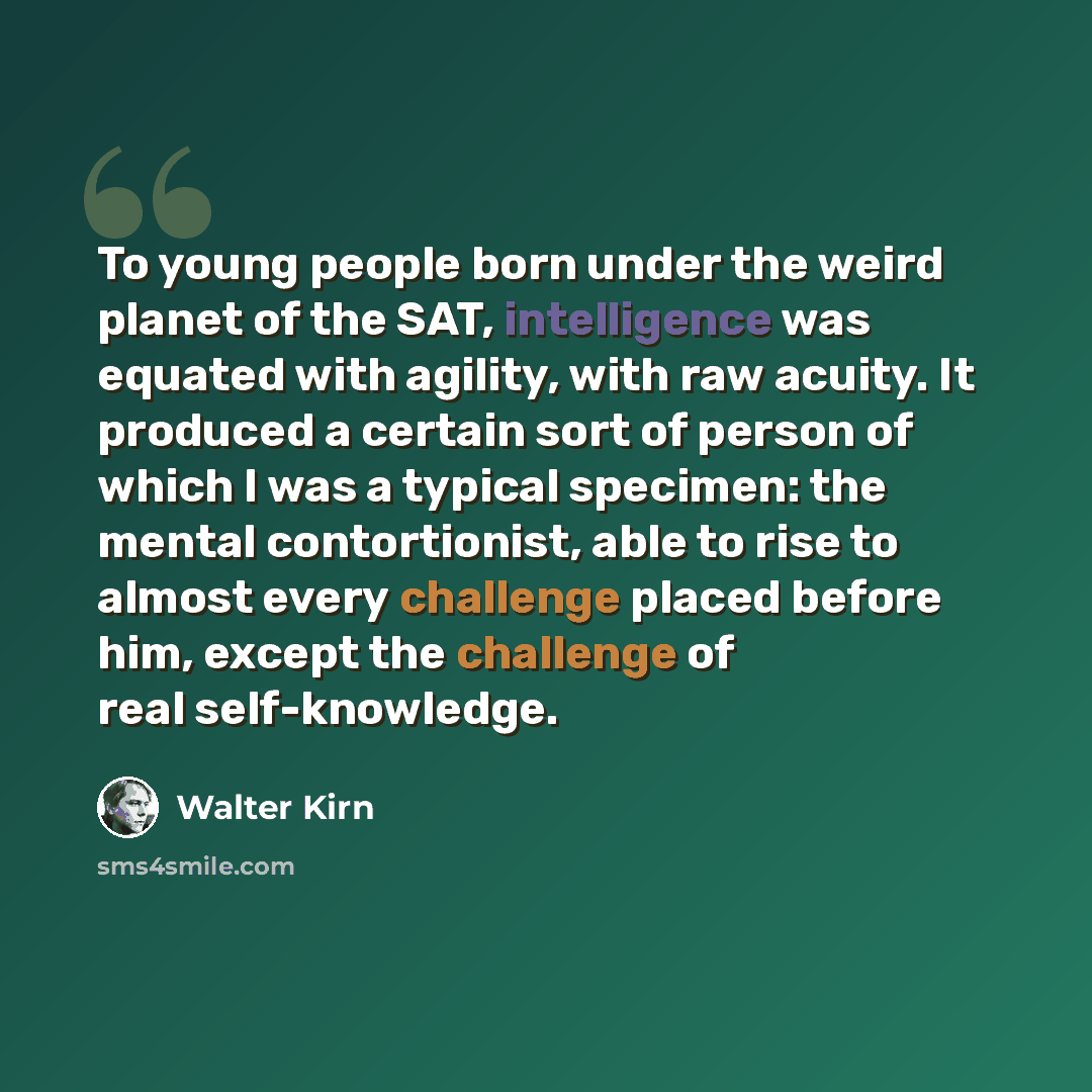 “To young people born under the weird planet of the SAT, intelligence was equated with agility, with raw acuity. It produced a certain sort of person of which I was a typical specimen: the mental contortionist, able to rise to almost every challenge placed before him, except the challenge of real…” quote by Walter Kirn