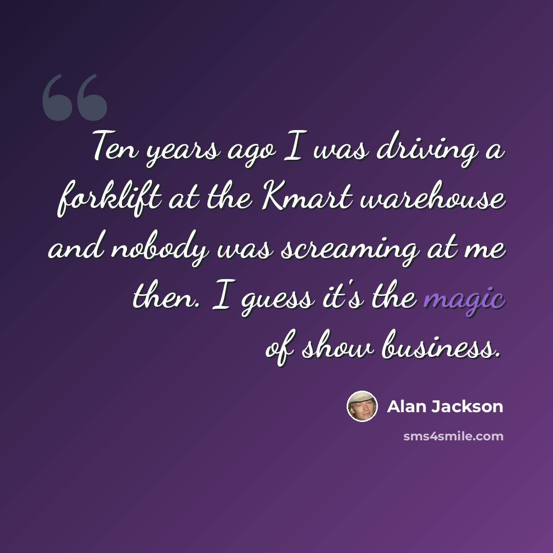 “Ten years ago I was driving a forklift at the Kmart warehouse and nobody was screaming at me then. I guess it's the magic of show business.” quote by Alan Jackson