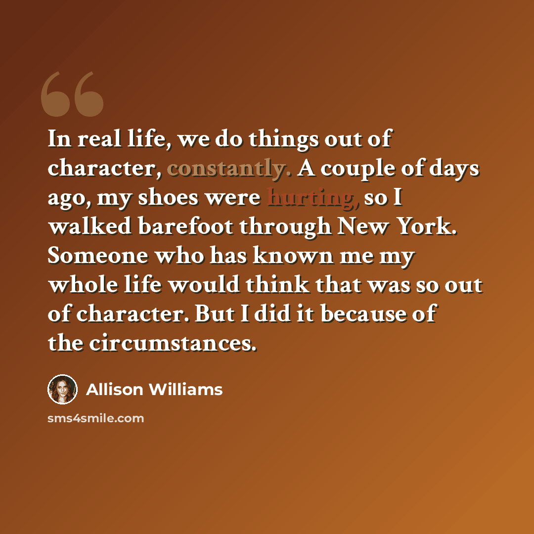 “In real life, we do things out of character, constantly. A couple of days ago, my shoes were hurting, so I walked barefoot through New York. Someone who has known me my whole life would think that was so out of character. But I did it because of the circumstances.” quote by Allison Williams