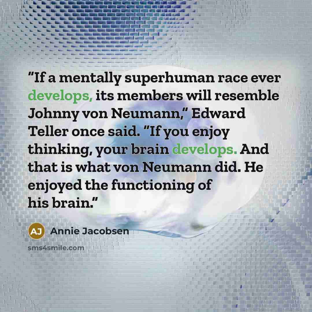 “If a mentally superhuman race ever develops, its members will resemble Johnny von Neumann,” Edward Teller once said. “If you enjoy thinking, your brain develops. And that is what von Neumann did. He enjoyed the functioning of his brain.” quote by Annie Jacobsen