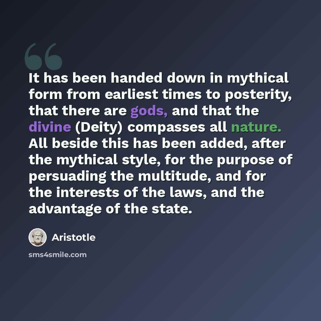 “It has been handed down in mythical form from earliest times to posterity, that there are gods, and that the divine (Deity) compasses all nature. All beside this has been added, after the mythical style, for the purpose of persuading the multitude, and for the interests of the laws, and the…” quote by Aristotle