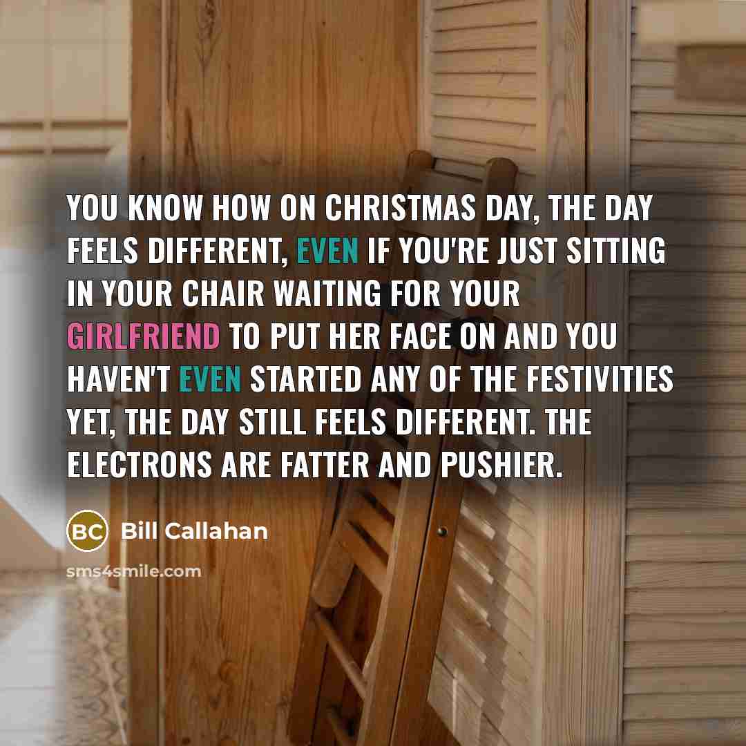 “You know how on Christmas day, the day feels different, even if you're just sitting in your chair waiting for your girlfriend to put her face on and you haven't even started any of the festivities yet, the day still feels different. The electrons are fatter and pushier.” quote by Bill Callahan