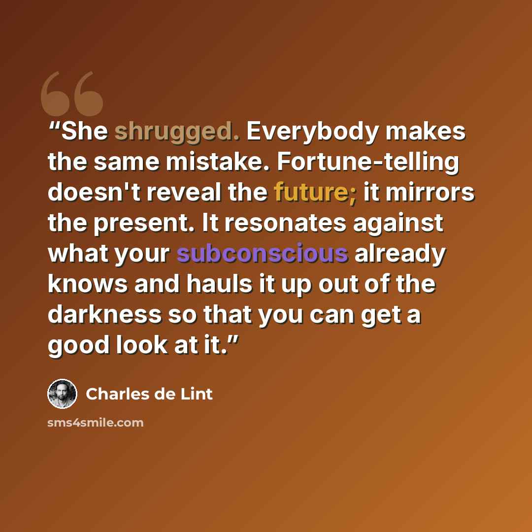 “She shrugged. Everybody makes the same mistake. Fortune-telling doesn't reveal the future; it mirrors the present. It resonates against what your subconscious already knows and hauls it up out of the darkness so that you can get a good look at it.” quote by Charles de Lint