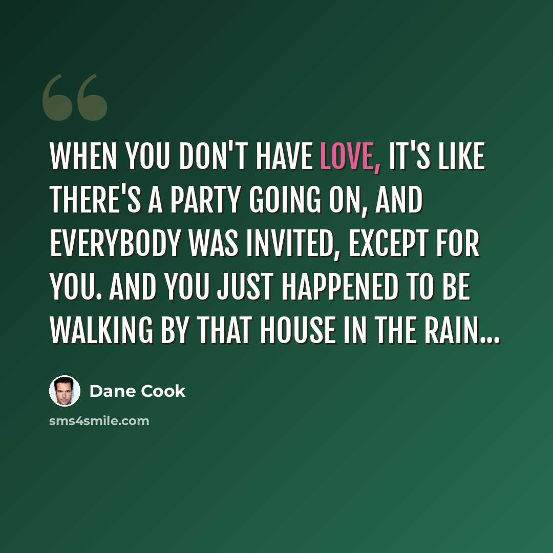 “When you don't have love, it's like there's a party going on, and everybody was invited, except for you. And you just happened to be walking by that house in the rain...” quote by Dane Cook