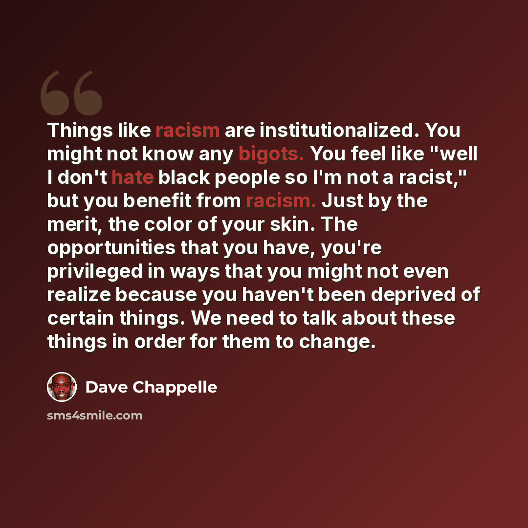 “Things like racism are institutionalized. You might not know any bigots. You feel like "well I don't hate black people so I'm not a racist," but you benefit from racism. Just by the merit, the color of your skin. The opportunities that you have, you're privileged in ways that you might not even…” quote by Dave Chappelle