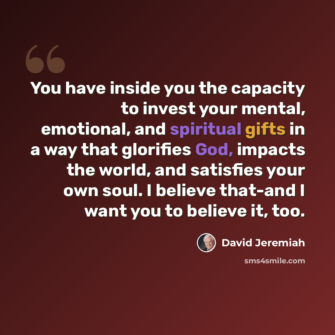 “You have inside you the capacity to invest your mental, emotional, and spiritual gifts in a way that glorifies God, impacts the world, and satisfies your own soul. I believe that-and I want you to believe it, too.” quote by David Jeremiah
