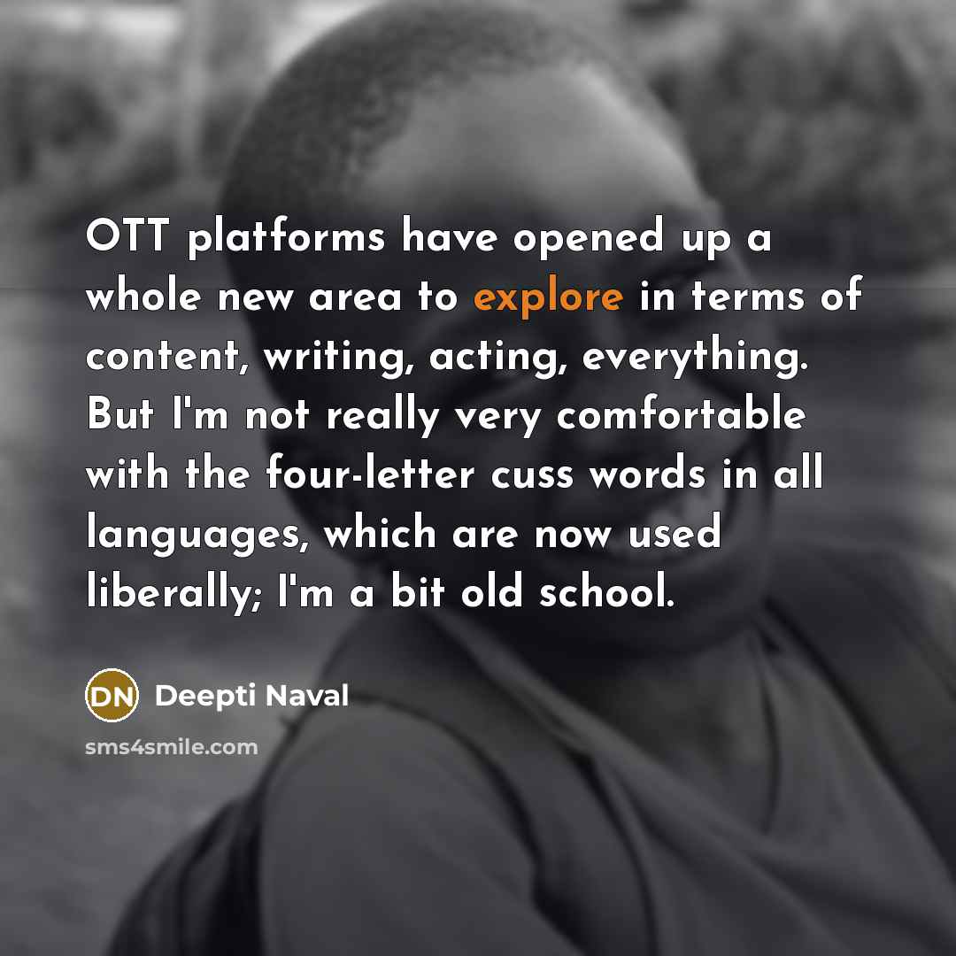 “OTT platforms have opened up a whole new area to explore in terms of content, writing, acting, everything. But I'm not really very comfortable with the four-letter cuss words in all languages, which are now used liberally; I'm a bit old school.” quote by Deepti Naval