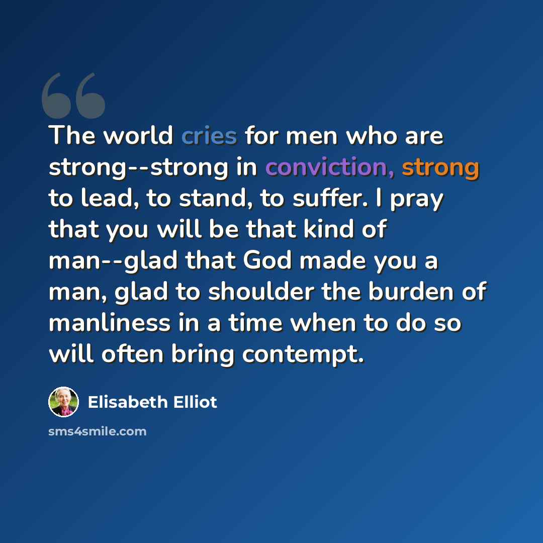 “The world cries for men who are strong--strong in conviction, strong to lead, to stand, to suffer. I pray that you will be that kind of man--glad that God made you a man, glad to shoulder the burden of manliness in a time when to do so will often bring contempt.” quote by Elisabeth Elliot