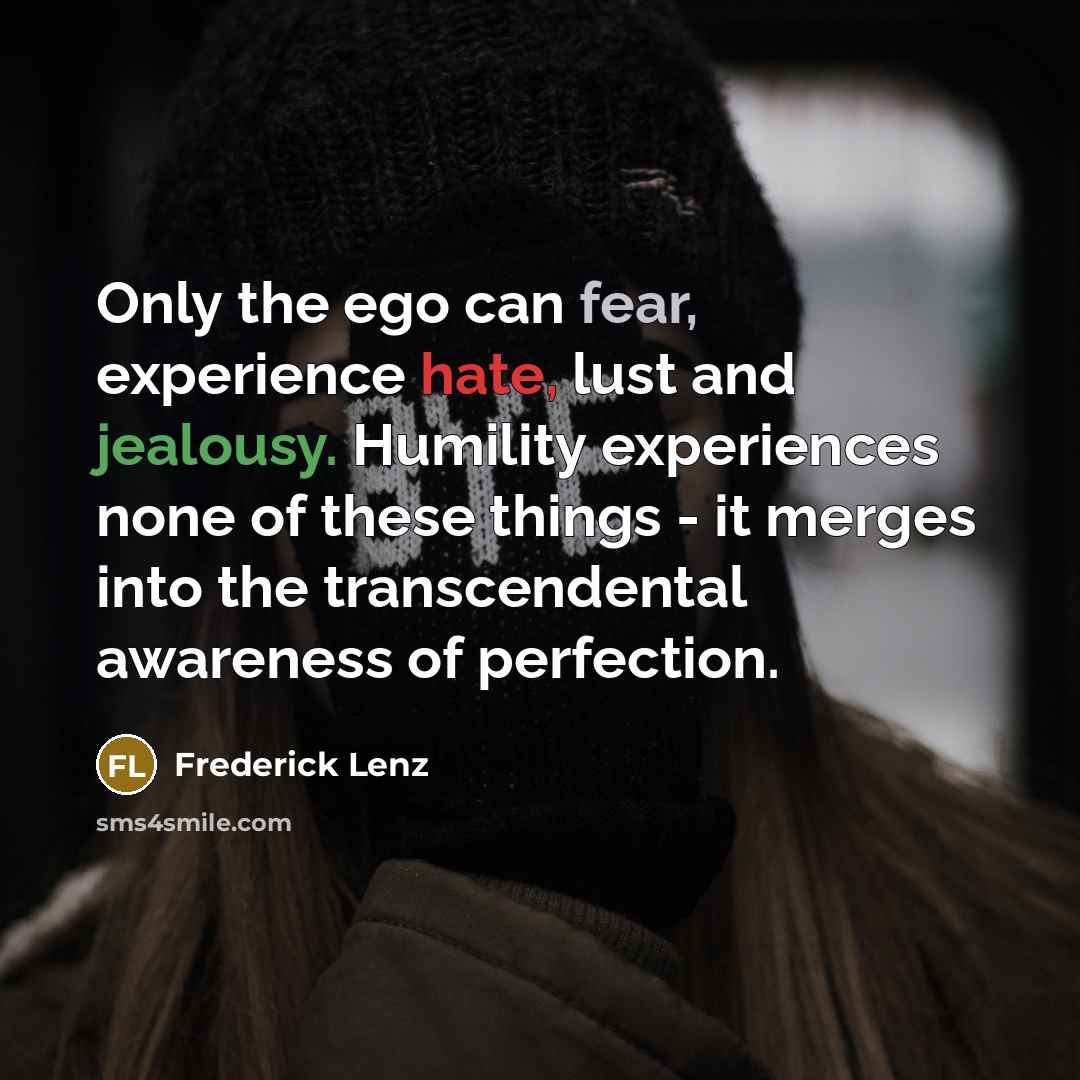 “Only the ego can fear, experience hate, lust and jealousy. Humility experiences none of these things - it merges into the transcendental awareness of perfection.” quote by Frederick Lenz
