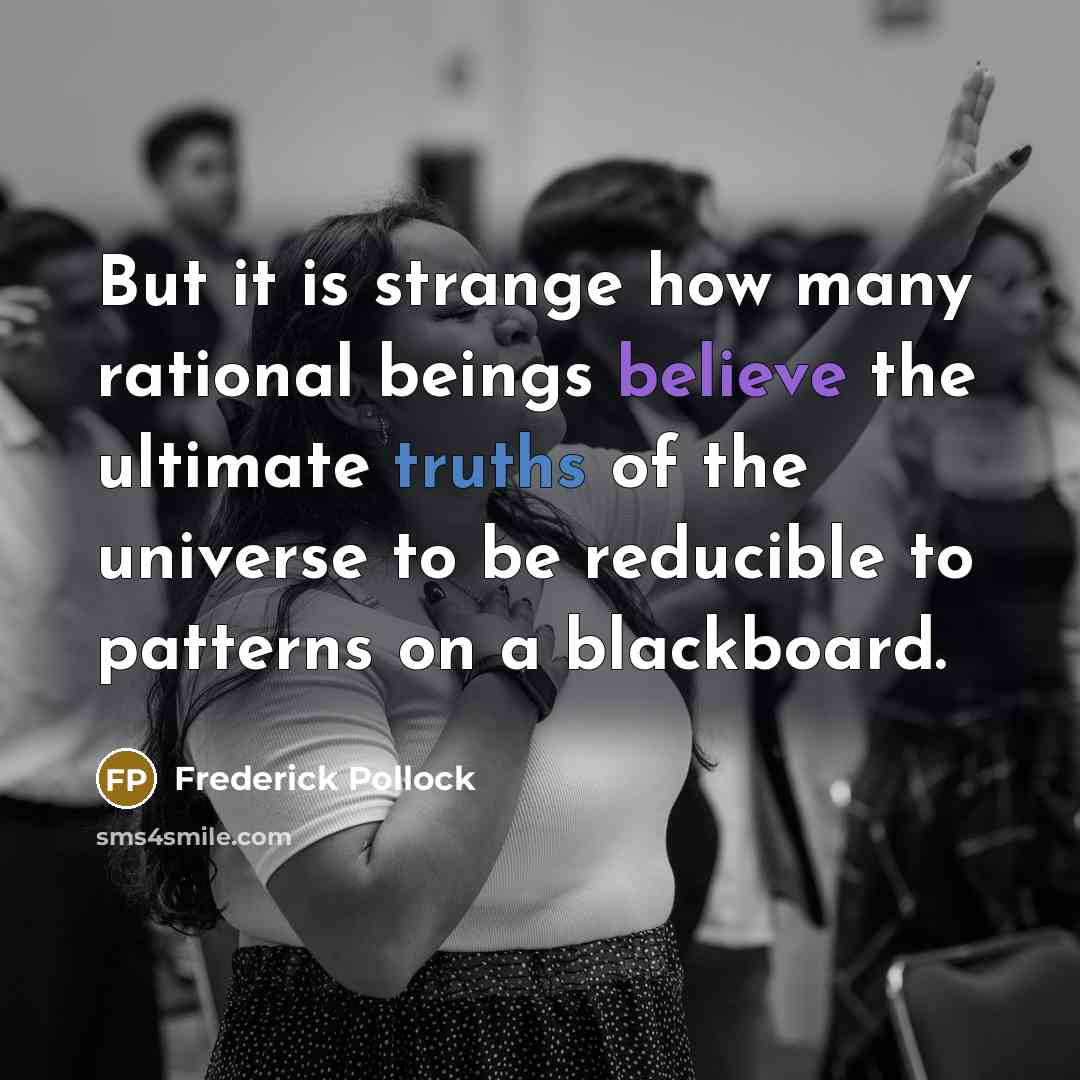 “But it is strange how many rational beings believe the ultimate truths of the universe to be reducible to patterns on a blackboard.” quote by Frederick Pollock