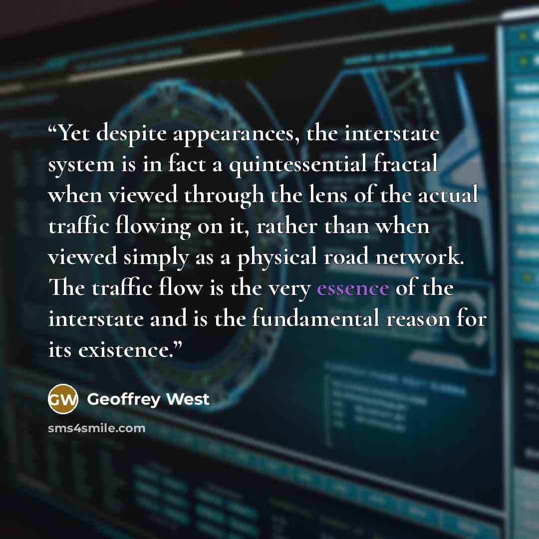 “Yet despite appearances, the interstate system is in fact a quintessential fractal when viewed through the lens of the actual traffic flowing on it, rather than when viewed simply as a physical road network. The traffic flow is the very essence of the interstate and is the fundamental reason for…” quote by Geoffrey West