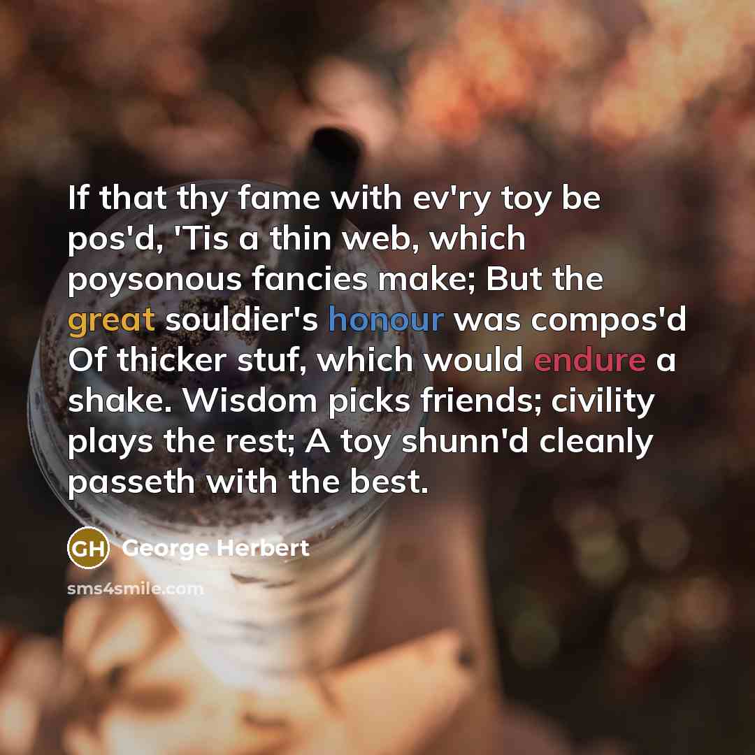 “If that thy fame with ev'ry toy be pos'd, 'Tis a thin web, which poysonous fancies make; But the great souldier's honour was compos'd Of thicker stuf, which would endure a shake. Wisdom picks friends; civility plays the rest; A toy shunn'd cleanly passeth with the best.” quote by George Herbert
