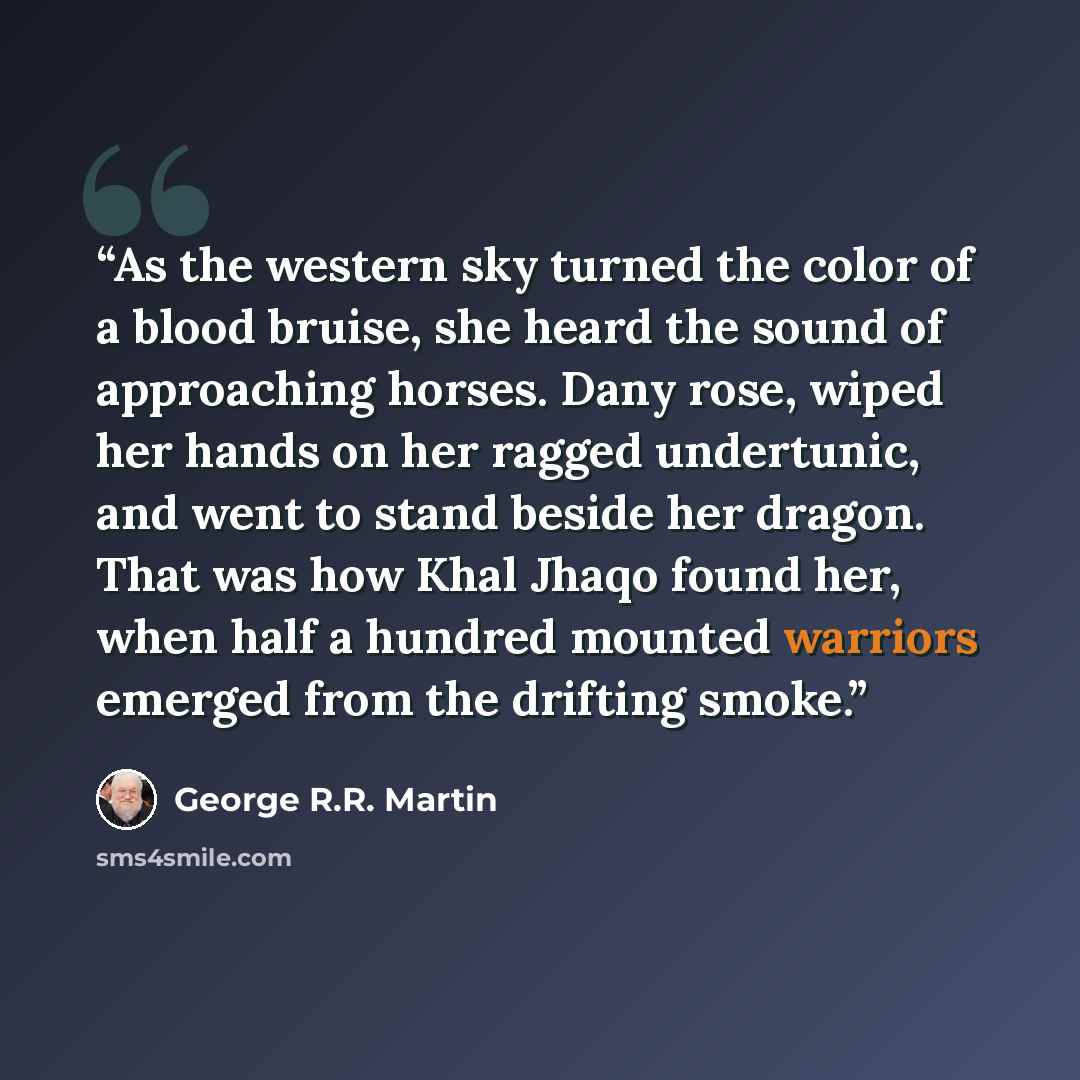 “As the western sky turned the color of a blood bruise, she heard the sound of approaching horses. Dany rose, wiped her hands on her ragged undertunic, and went to stand beside her dragon. That was how Khal Jhaqo found her, when half a hundred mounted warriors emerged from the drifting smoke.” quote by George R.R. Martin