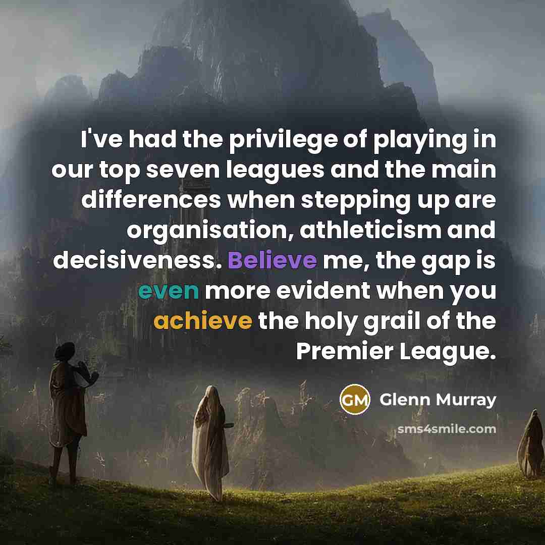 “I've had the privilege of playing in our top seven leagues and the main differences when stepping up are organisation, athleticism and decisiveness. Believe me, the gap is even more evident when you achieve the holy grail of the Premier League.” quote by Glenn Murray