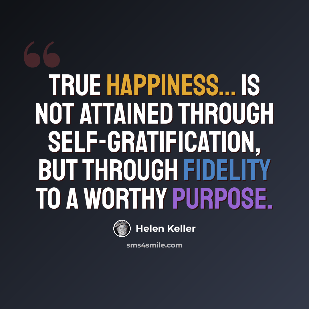 “True happiness... is not attained through self-gratification, but through fidelity to a worthy purpose.” quote by Helen Keller