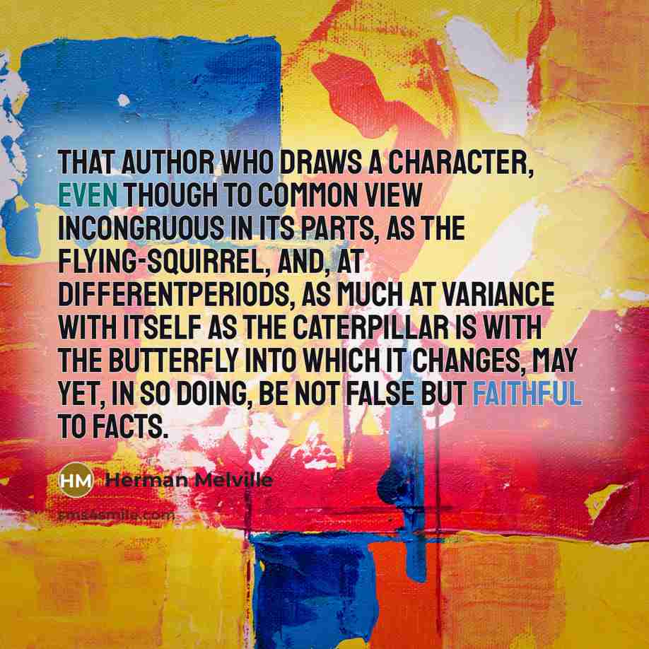“That author who draws a character, even though to common view incongruous in its parts, as the flying-squirrel, and, at differentperiods, as much at variance with itself as the caterpillar is with the butterfly into which it changes, may yet, in so doing, be not false but faithful to facts.” quote by Herman Melville