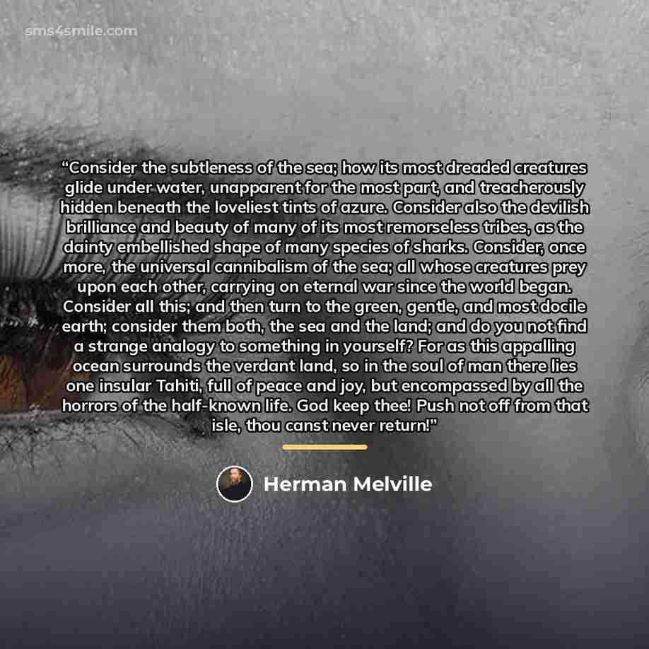 “Consider the subtleness of the sea; how its most dreaded creatures glide under water, unapparent for the most part, and treacherously hidden beneath the loveliest tints of azure. Consider also the devilish brilliance and beauty of many of its most remorseless tribes, as the dainty embellished…” quote by Herman Melville