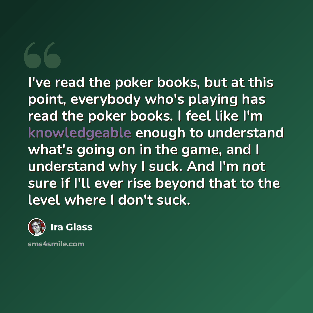“I've read the poker books, but at this point, everybody who's playing has read the poker books. I feel like I'm knowledgeable enough to understand what's going on in the game, and I understand why I suck. And I'm not sure if I'll ever rise beyond that to the level where I don't suck.” quote by Ira Glass