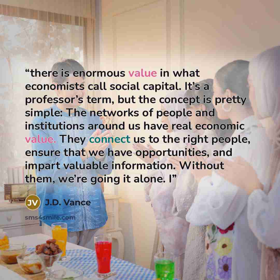 “there is enormous value in what economists call social capital. It’s a professor’s term, but the concept is pretty simple: The networks of people and institutions around us have real economic value. They connect us to the right people, ensure that we have opportunities, and impart valuable…” quote by J.D. Vance