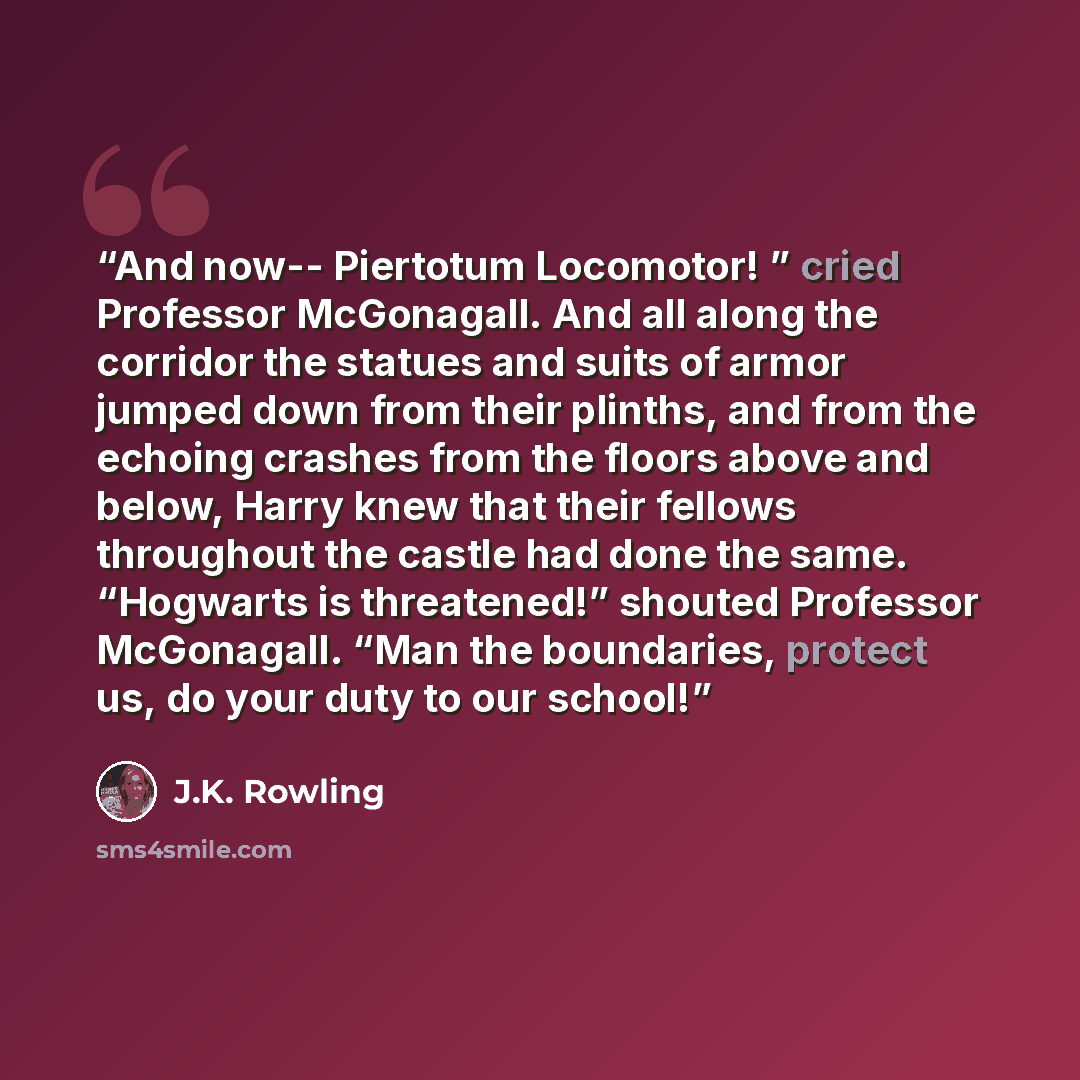 “And now-- Piertotum Locomotor! ” cried Professor McGonagall. And all along the corridor the statues and suits of armor jumped down from their plinths, and from the echoing crashes from the floors above and below, Harry knew that their fellows throughout the castle had done the same. “Hogwarts is…” quote by J.K. Rowling